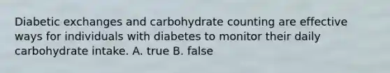 Diabetic exchanges and carbohydrate counting are effective ways for individuals with diabetes to monitor their daily carbohydrate intake. A. true B. false