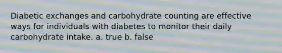 Diabetic exchanges and carbohydrate counting are effective ways for individuals with diabetes to monitor their daily carbohydrate intake. a. true b. false