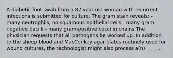 A diabetic foot swab from a 82 year old woman with recurrent infections is submitted for culture. The gram stain reveals: - many neutrophils, no squamous epithelial cells - many gram-negative bacilli - many gram-positive cocci in chains The physician requests that all pathogens be worked up. In addition to the sheep blood and MacConkey agar plates routinely used for wound cultures, the technologist might also process a(n) _____.