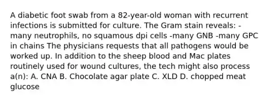 A diabetic foot swab from a 82-year-old woman with recurrent infections is submitted for culture. The Gram stain reveals: -many neutrophils, no squamous dpi cells -many GNB -many GPC in chains The physicians requests that all pathogens would be worked up. In addition to the sheep blood and Mac plates routinely used for wound cultures, the tech might also process a(n): A. CNA B. Chocolate agar plate C. XLD D. chopped meat glucose