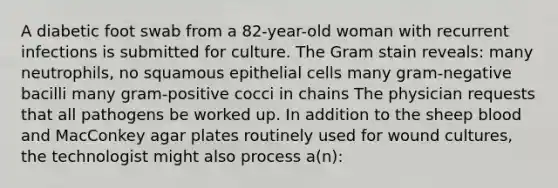 A diabetic foot swab from a 82-year-old woman with recurrent infections is submitted for culture. The Gram stain reveals: many neutrophils, no squamous epithelial cells many gram-negative bacilli many gram-positive cocci in chains The physician requests that all pathogens be worked up. In addition to the sheep blood and MacConkey agar plates routinely used for wound cultures, the technologist might also process a(n):