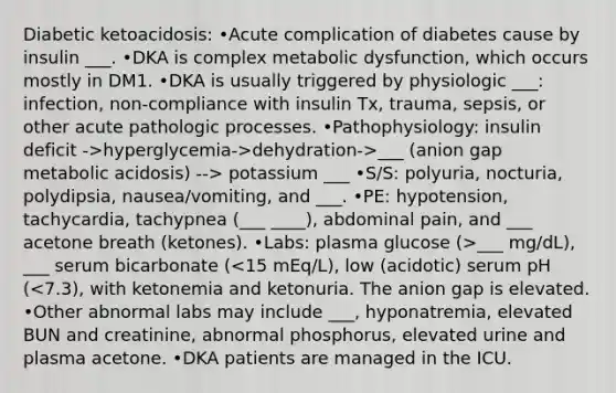 Diabetic ketoacidosis: •Acute complication of diabetes cause by insulin ___. •DKA is complex metabolic dysfunction, which occurs mostly in DM1. •DKA is usually triggered by physiologic ___: infection, non-compliance with insulin Tx, trauma, sepsis, or other acute pathologic processes. •Pathophysiology: insulin deficit ->hyperglycemia->dehydration->___ (anion gap metabolic acidosis) --> potassium ___ •S/S: polyuria, nocturia, polydipsia, nausea/vomiting, and ___. •PE: hypotension, tachycardia, tachypnea (___ ____), abdominal pain, and ___ acetone breath (ketones). •Labs: plasma glucose (>___ mg/dL), ___ serum bicarbonate (<15 mEq/L), low (acidotic) serum pH (<7.3), with ketonemia and ketonuria. The anion gap is elevated. •Other abnormal labs may include ___, hyponatremia, elevated BUN and creatinine, abnormal phosphorus, elevated urine and plasma acetone. •DKA patients are managed in the ICU.