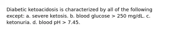 Diabetic ketoacidosis is characterized by all of the following except: a. ​severe ketosis. b. ​blood glucose > 250 mg/dL. c. ​ketonuria. d. ​blood pH > 7.45.