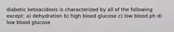 diabetic ketoacidosis is characterized by all of the following except: a) dehydration b) high blood glucose c) low blood ph d) low blood glucose