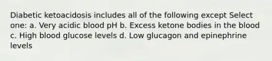 Diabetic ketoacidosis includes all of the following except Select one: a. Very acidic blood pH b. Excess ketone bodies in the blood c. High blood glucose levels d. Low glucagon and epinephrine levels