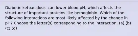 Diabetic ketoacidosis can lower blood pH, which affects the structure of important proteins like hemoglobin. Which of the following interactions are most likely affected by the change in pH? Choose the letter(s) corresponding to the interaction. (a) (b) (c) (d)