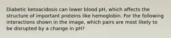 Diabetic ketoacidosis can lower blood pH, which affects the structure of important proteins like hemoglobin. For the following interactions shown in the image, which pairs are most likely to be disrupted by a change in pH?