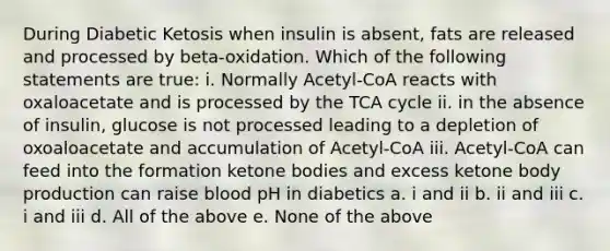 During Diabetic Ketosis when insulin is absent, fats are released and processed by beta-oxidation. Which of the following statements are true: i. Normally Acetyl-CoA reacts with oxaloacetate and is processed by the TCA cycle ii. in the absence of insulin, glucose is not processed leading to a depletion of oxoaloacetate and accumulation of Acetyl-CoA iii. Acetyl-CoA can feed into the formation ketone bodies and excess ketone body production can raise blood pH in diabetics a. i and ii b. ii and iii c. i and iii d. All of the above e. None of the above