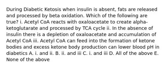 During Diabetic Ketosis when insulin is absent, fats are released and processed by beta oxidation. Which of the following are true? i. Acetyl CoA reacts with oxaloacetate to create alpha-ketoglutarate and processed by TCA cycle ii. In the absence of insulin there is a depletion of oxaloacetate and accumulation of Acetyl CoA iii. Acetyl CoA can feed into the formation of ketone bodies and excess ketone body production can lower blood pH in diabetics A. i. and ii. B. ii. and iii C. i. and iii D. All of the above E. None of the above