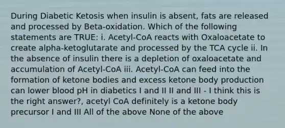 During Diabetic Ketosis when insulin is absent, fats are released and processed by Beta-oxidation. Which of the following statements are TRUE: i. Acetyl-CoA reacts with Oxaloacetate to create alpha-ketoglutarate and processed by the TCA cycle ii. In the absence of insulin there is a depletion of oxaloacetate and accumulation of Acetyl-CoA iii. Acetyl-CoA can feed into the formation of ketone bodies and excess ketone body production can lower blood pH in diabetics I and II II and III - I think this is the right answer?, acetyl CoA definitely is a ketone body precursor I and III All of the above None of the above