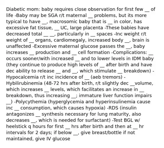 Diabetic mom: baby requires close observation for first few __ of life -Baby may be SGA r/t maternal __ problems, but its more typical to have __, macrosomic baby that is __ in color, has excessive fat tissue, __ UC, large placenta -These babies have decreased total __ __, particularly in __ spaces -Inc weight r/t weight of __ organs, cardiomegaly, increased body __, brain is unaffected -Excessive maternal glucose passes the __, baby increases __ production and __ cell formation -Complications: __ occurs sooner/with increased __ and to lower levels in IDM baby (they continue to produce high levels of __ after birth and have dec ability to release __ and __, which stimulate __ breakdown) -Hypocalcemia r/t inc incidence of __ (aeb tremors) -Hybilirubinemia (48-72 hrs after birth, r/t slightly dec __volume, which increases __ levels, which facilitates an increase in __ breakdown, thus increasing __; immature liver function impairs __) -Polycythemia (hyperglycemia and hyperinsulinemia cause inc __ consumption, which causes hypoxia) -RDS (insulin antagonizes __ synthesis necessary for lung maturity, also decreases __, which is needed for surfactant) -Test BGL w/ heelstick q hours for first __ hrs after birth and then at __ hr intervals for 2 days; if below __, give breast/bottle if not maintained, give IV glucose