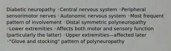 Diabetic neuropathy ◦Central nervous system ◦Peripheral sensorimotor nerves ◦Autonomic nervous system ◦Most frequent pattern of involvement ◦Distal symmetric polyneuropathy ◦Lower extremities ◦Affects both motor and sensory function (particularly the latter) ◦Upper extremities—affected later ◦"Glove and stocking" pattern of polyneuropathy