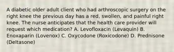 A diabetic older adult client who had arthroscopic surgery on the right knee the previous day has a red, swollen, and painful right knee. The nurse anticipates that the health care provider will request which medication? A. Levofloxacin (Levaquin) B. Enoxaparin (Lovenox) C. Oxycodone (Roxicodone) D. Prednisone (Deltasone)