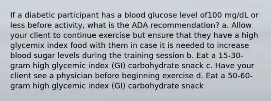 If a diabetic participant has a blood glucose level of100 mg/dL or less before activity, what is the ADA recommendation? a. Allow your client to continue exercise but ensure that they have a high glycemix index food with them in case it is needed to increase blood sugar levels during the training session b. Eat a 15-30-gram high glycemic index (GI) carbohydrate snack c. Have your client see a physician before beginning exercise d. Eat a 50-60-gram high glycemic index (GI) carbohydrate snack