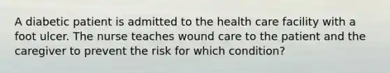 A diabetic patient is admitted to the health care facility with a foot ulcer. The nurse teaches wound care to the patient and the caregiver to prevent the risk for which condition?