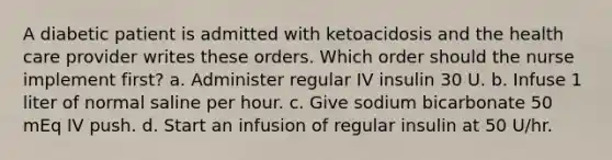 A diabetic patient is admitted with ketoacidosis and the health care provider writes these orders. Which order should the nurse implement first? a. Administer regular IV insulin 30 U. b. Infuse 1 liter of normal saline per hour. c. Give sodium bicarbonate 50 mEq IV push. d. Start an infusion of regular insulin at 50 U/hr.