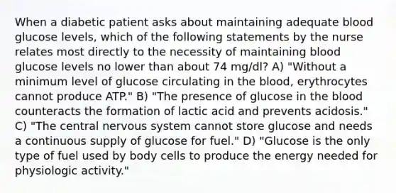 When a diabetic patient asks about maintaining adequate blood glucose levels, which of the following statements by the nurse relates most directly to the necessity of maintaining blood glucose levels no lower than about 74 mg/dl? A) "Without a minimum level of glucose circulating in the blood, erythrocytes cannot produce ATP." B) "The presence of glucose in the blood counteracts the formation of lactic acid and prevents acidosis." C) "The central nervous system cannot store glucose and needs a continuous supply of glucose for fuel." D) "Glucose is the only type of fuel used by body cells to produce the energy needed for physiologic activity."