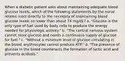 When a diabetic patient asks about maintaining adequate blood glucose levels, which of the following statements by the nurse relates most directly to the necessity of maintaining blood glucose levels no lower than about 74 mg/dL? a. "Glucose is the only type of fuel used by body cells to produce the energy needed for physiologic activity." b. "The central nervous system cannot store glucose and needs a continuous supply of glucose for fuel." c. "Without a minimum level of glucose circulating in the blood, erythrocytes cannot produce ATP." d. "The presence of glucose in the blood counteracts the formation of lactic acid and prevents acidosis."