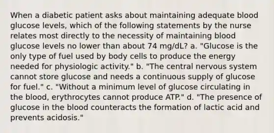 When a diabetic patient asks about maintaining adequate blood glucose levels, which of the following statements by the nurse relates most directly to the necessity of maintaining blood glucose levels no lower than about 74 mg/dL? a. "Glucose is the only type of fuel used by body cells to produce the energy needed for physiologic activity." b. "The central nervous system cannot store glucose and needs a continuous supply of glucose for fuel." c. "Without a minimum level of glucose circulating in the blood, erythrocytes cannot produce ATP." d. "The presence of glucose in the blood counteracts the formation of lactic acid and prevents acidosis."