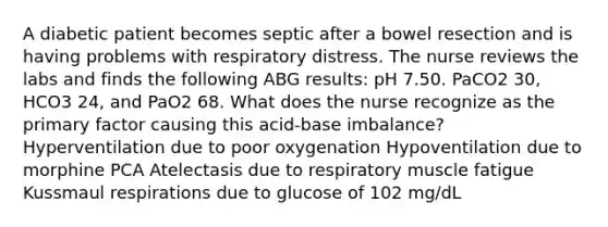 A diabetic patient becomes septic after a bowel resection and is having problems with respiratory distress. The nurse reviews the labs and finds the following ABG results: pH 7.50. PaCO2 30, HCO3 24, and PaO2 68. What does the nurse recognize as the primary factor causing this acid-base imbalance? Hyperventilation due to poor oxygenation Hypoventilation due to morphine PCA Atelectasis due to respiratory muscle fatigue Kussmaul respirations due to glucose of 102 mg/dL