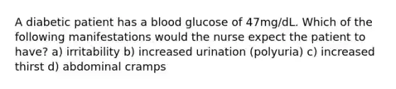 A diabetic patient has a blood glucose of 47mg/dL. Which of the following manifestations would the nurse expect the patient to have? a) irritability b) increased urination (polyuria) c) increased thirst d) abdominal cramps