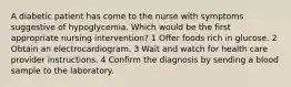 A diabetic patient has come to the nurse with symptoms suggestive of hypoglycemia. Which would be the first appropriate nursing intervention? 1 Offer foods rich in glucose. 2 Obtain an electrocardiogram. 3 Wait and watch for health care provider instructions. 4 Confirm the diagnosis by sending a blood sample to the laboratory.