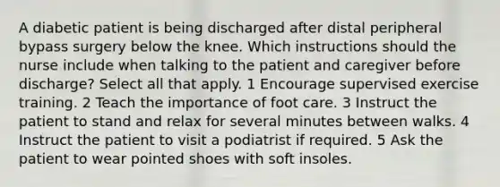 A diabetic patient is being discharged after distal peripheral bypass surgery below the knee. Which instructions should the nurse include when talking to the patient and caregiver before discharge? Select all that apply. 1 Encourage supervised exercise training. 2 Teach the importance of foot care. 3 Instruct the patient to stand and relax for several minutes between walks. 4 Instruct the patient to visit a podiatrist if required. 5 Ask the patient to wear pointed shoes with soft insoles.