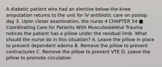 A diabetic patient who had an elective below-the-knee amputation returns to the unit for IV antibiotic care on postop day 3. Upon closer examination, the nurse 4 CHAPTER 54 ■ Coordinating Care for Patients With Musculoskeletal Trauma notices the patient has a pillow under the residual limb. What should the nurse do in this situation? A. Leave the pillow in place to prevent dependent edema B. Remove the pillow to prevent contractures C. Remove the pillow to prevent VTE D. Leave the pillow to promote circulation