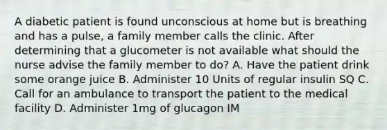 A diabetic patient is found unconscious at home but is breathing and has a pulse, a family member calls the clinic. After determining that a glucometer is not available what should the nurse advise the family member to do? A. Have the patient drink some orange juice B. Administer 10 Units of regular insulin SQ C. Call for an ambulance to transport the patient to the medical facility D. Administer 1mg of glucagon IM