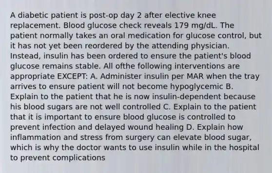 A diabetic patient is post-op day 2 after elective knee replacement. Blood glucose check reveals 179 mg/dL. The patient normally takes an oral medication for glucose control, but it has not yet been reordered by the attending physician. Instead, insulin has been ordered to ensure the patient's blood glucose remains stable. All ofthe following interventions are appropriate EXCEPT: A. Administer insulin per MAR when the tray arrives to ensure patient will not become hypoglycemic B. Explain to the patient that he is now insulin-dependent because his blood sugars are not well controlled C. Explain to the patient that it is important to ensure blood glucose is controlled to prevent infection and delayed wound healing D. Explain how inflammation and stress from surgery can elevate blood sugar, which is why the doctor wants to use insulin while in the hospital to prevent complications