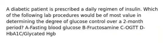 A diabetic patient is prescribed a daily regimen of insulin. Which of the following lab procedures would be of most value in determining the degree of glucose control over a 2-month period? A-Fasting blood glucose B-Fructosamine C-OGTT D-HbA1C/Glycated Hgb