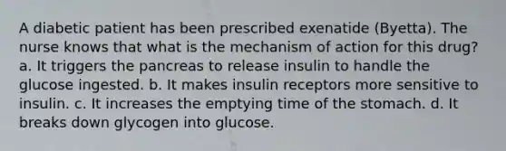 A diabetic patient has been prescribed exenatide (Byetta). The nurse knows that what is the mechanism of action for this drug? a. It triggers the pancreas to release insulin to handle the glucose ingested. b. It makes insulin receptors more sensitive to insulin. c. It increases the emptying time of the stomach. d. It breaks down glycogen into glucose.