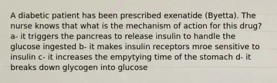 A diabetic patient has been prescribed exenatide (Byetta). The nurse knows that what is the mechanism of action for this drug? a- it triggers the pancreas to release insulin to handle the glucose ingested b- it makes insulin receptors mroe sensitive to insulin c- it increases the empytying time of the stomach d- it breaks down glycogen into glucose