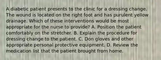 A diabetic patient presents to the clinic for a dressing change. The wound is located on the right foot and has purulent yellow drainage. Which of these interventions would be most appropriate for the nurse to provide? A. Position the patient comfortably on the stretcher. B. Explain the procedure for dressing change to the patient. C. Don gloves and other appropriate personal protective equipment. D. Review the medication list that the patient brought from home.