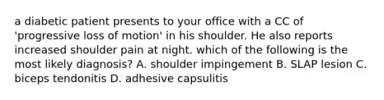 a diabetic patient presents to your office with a CC of 'progressive loss of motion' in his shoulder. He also reports increased shoulder pain at night. which of the following is the most likely diagnosis? A. shoulder impingement B. SLAP lesion C. biceps tendonitis D. adhesive capsulitis