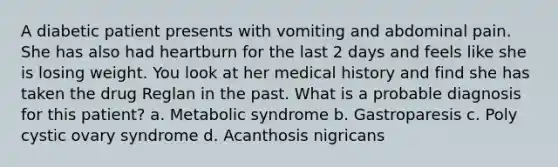 A diabetic patient presents with vomiting and abdominal pain. She has also had heartburn for the last 2 days and feels like she is losing weight. You look at her medical history and find she has taken the drug Reglan in the past. What is a probable diagnosis for this patient? a. Metabolic syndrome b. Gastroparesis c. Poly cystic ovary syndrome d. Acanthosis nigricans