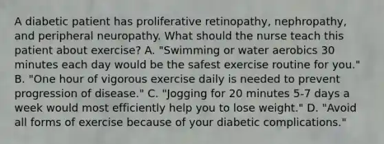 A diabetic patient has proliferative retinopathy, nephropathy, and peripheral neuropathy. What should the nurse teach this patient about exercise? A. "Swimming or water aerobics 30 minutes each day would be the safest exercise routine for you." B. "One hour of vigorous exercise daily is needed to prevent progression of disease." C. "Jogging for 20 minutes 5-7 days a week would most efficiently help you to lose weight." D. "Avoid all forms of exercise because of your diabetic complications."