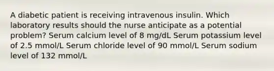 A diabetic patient is receiving intravenous insulin. Which laboratory results should the nurse anticipate as a potential problem? Serum calcium level of 8 mg/dL Serum potassium level of 2.5 mmol/L Serum chloride level of 90 mmol/L Serum sodium level of 132 mmol/L