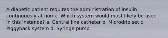 A diabetic patient requires the administration of insulin continuously at home. Which system would most likely be used in this instance? a. Central line catheter b. Microdrip set c. Piggyback system d. Syringe pump