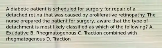 A diabetic patient is scheduled for surgery for repair of a detached retina that was caused by proliferative retinopathy. The nurse prepared the patient for surgery, aware that the type of detachment is most likely classified as which of the following? A. Exudative B. Rhegmatogenous C. Traction combined with rhegmatogenous D. Traction