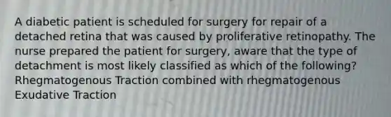 A diabetic patient is scheduled for surgery for repair of a detached retina that was caused by proliferative retinopathy. The nurse prepared the patient for surgery, aware that the type of detachment is most likely classified as which of the following? Rhegmatogenous Traction combined with rhegmatogenous Exudative Traction