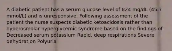 A diabetic patient has a serum glucose level of 824 mg/dL (45.7 mmol/L) and is unresponsive. Following assessment of the patient the nurse suspects diabetic ketoacidosis rather than hyperosmolar hyperglycemic syndrome based on the findings of: Decreased serum potassium Rapid, deep respirations Severe dehydration Polyuria