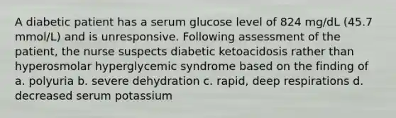 A diabetic patient has a serum glucose level of 824 mg/dL (45.7 mmol/L) and is unresponsive. Following assessment of the patient, the nurse suspects diabetic ketoacidosis rather than hyperosmolar hyperglycemic syndrome based on the finding of a. polyuria b. severe dehydration c. rapid, deep respirations d. decreased serum potassium