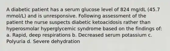 A diabetic patient has a serum glucose level of 824 mg/dL (45.7 mmol/L) and is unresponsive. Following assessment of the patient the nurse suspects diabetic ketoacidosis rather than hyperosmolar hyperglycemic syndrome based on the findings of: a. Rapid, deep respirations b. Decreased serum potassium c. Polyuria d. Severe dehydration