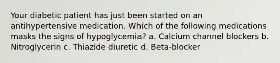 Your diabetic patient has just been started on an antihypertensive medication. Which of the following medications masks the signs of hypoglycemia? a. Calcium channel blockers b. Nitroglycerin c. Thiazide diuretic d. Beta-blocker