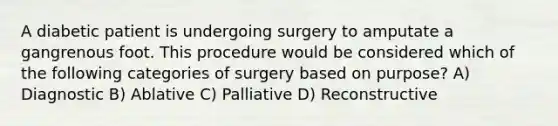 A diabetic patient is undergoing surgery to amputate a gangrenous foot. This procedure would be considered which of the following categories of surgery based on purpose? A) Diagnostic B) Ablative C) Palliative D) Reconstructive