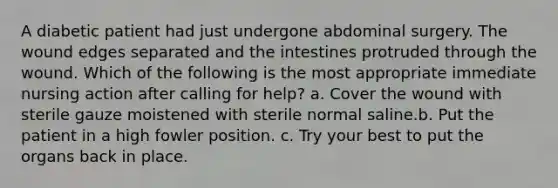 A diabetic patient had just undergone abdominal surgery. The wound edges separated and the intestines protruded through the wound. Which of the following is the most appropriate immediate nursing action after calling for help? a. Cover the wound with sterile gauze moistened with sterile normal saline.b. Put the patient in a high fowler position. c. Try your best to put the organs back in place.