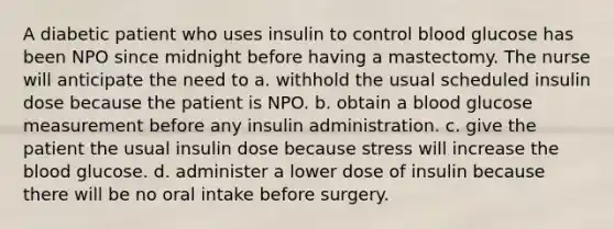 A diabetic patient who uses insulin to control blood glucose has been NPO since midnight before having a mastectomy. The nurse will anticipate the need to a. withhold the usual scheduled insulin dose because the patient is NPO. b. obtain a blood glucose measurement before any insulin administration. c. give the patient the usual insulin dose because stress will increase the blood glucose. d. administer a lower dose of insulin because there will be no oral intake before surgery.