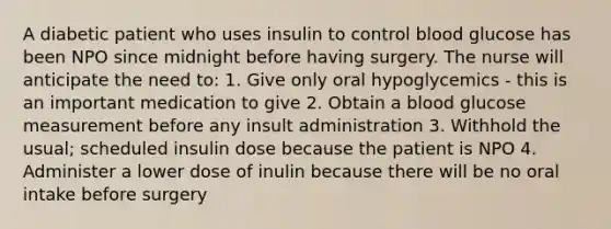 A diabetic patient who uses insulin to control blood glucose has been NPO since midnight before having surgery. The nurse will anticipate the need to: 1. Give only oral hypoglycemics - this is an important medication to give 2. Obtain a blood glucose measurement before any insult administration 3. Withhold the usual; scheduled insulin dose because the patient is NPO 4. Administer a lower dose of inulin because there will be no oral intake before surgery