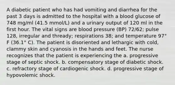 A diabetic patient who has had vomiting and diarrhea for the past 3 days is admitted to the hospital with a blood glucose of 748 mg/ml (41.5 mmol/L) and a urinary output of 120 ml in the first hour. The vital signs are <a href='https://www.questionai.com/knowledge/kD0HacyPBr-blood-pressure' class='anchor-knowledge'>blood pressure</a> (BP) 72/62; pulse 128, irregular and thready; respirations 38; and temperature 97° F (36.1° C). The patient is disoriented and lethargic with cold, clammy skin and cyanosis in the hands and feet. The nurse recognizes that the patient is experiencing the a. progressive stage of septic shock. b. compensatory stage of diabetic shock. c. refractory stage of cardiogenic shock. d. progressive stage of hypovolemic shock.